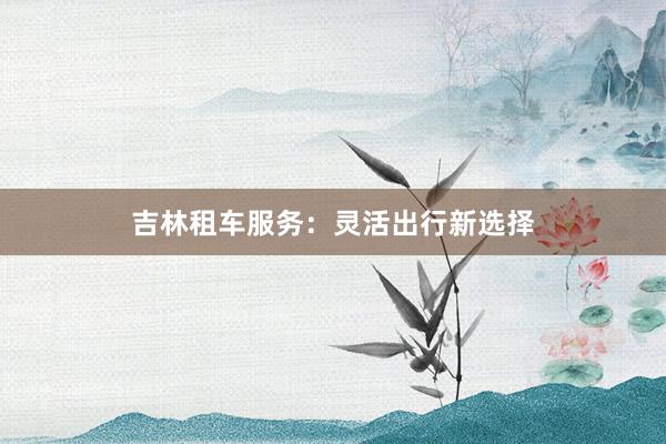 吉林租车服务：灵活出行新选择