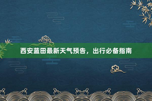 西安蓝田最新天气预告，出行必备指南